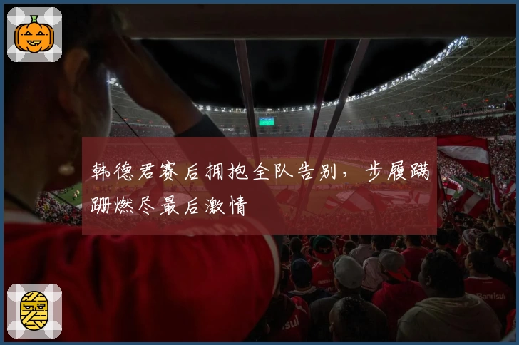 韩德君赛后拥抱全队告别，步履蹒跚燃尽最后激情