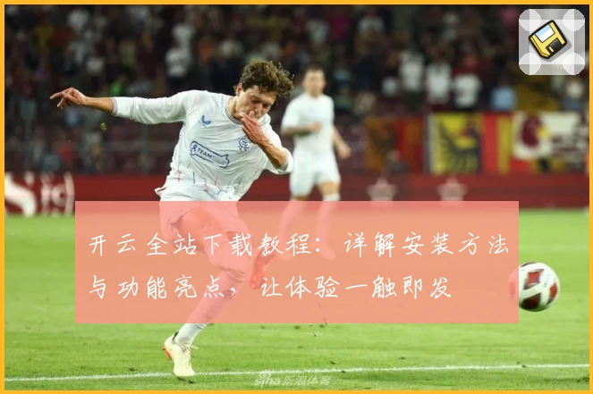 开云全站下载教程：详解安装方法与功能亮点，让体验一触即发