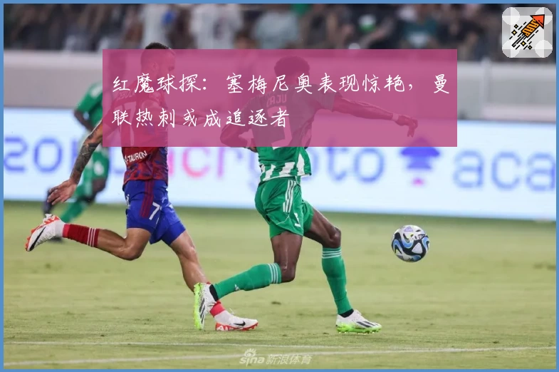 红魔球探：塞梅尼奥表现惊艳，曼联热刺或成追逐者