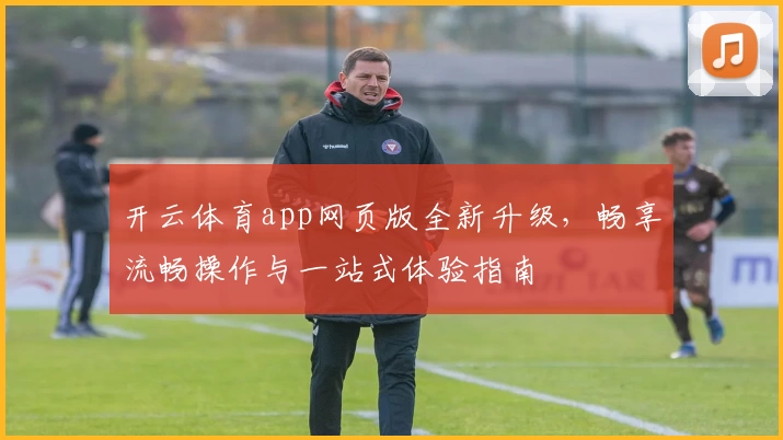 开云体育app网页版全新升级，畅享流畅操作与一站式体验指南