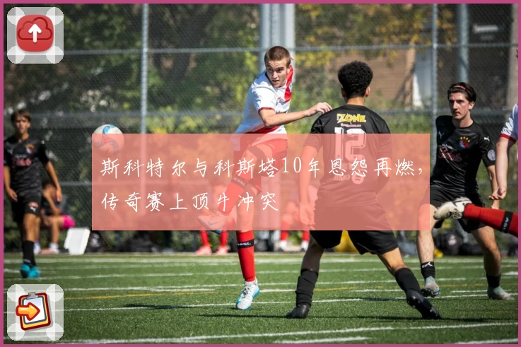 斯科特尔与科斯塔10年恩怨再燃，传奇赛上顶牛冲突