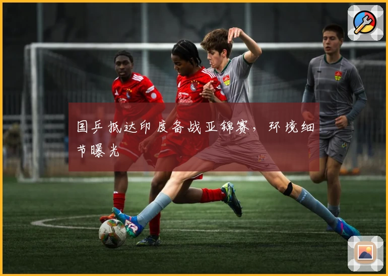 国乒抵达印度备战亚锦赛，环境细节曝光