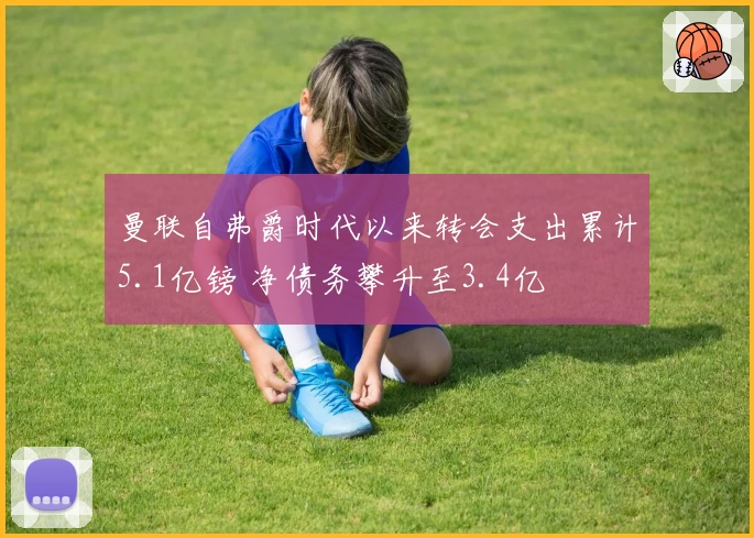 曼联自弗爵时代以来转会支出累计5.1亿镑 净债务攀升至3.4亿