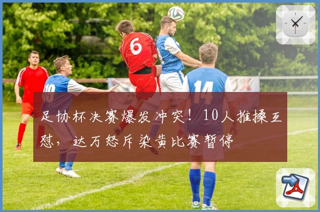 足协杯决赛爆发冲突！10人推搡互怼，达万怒斥染黄比赛暂停