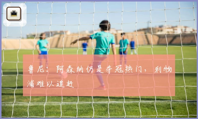 鲁尼：阿森纳仍是夺冠热门，利物浦难以追赶