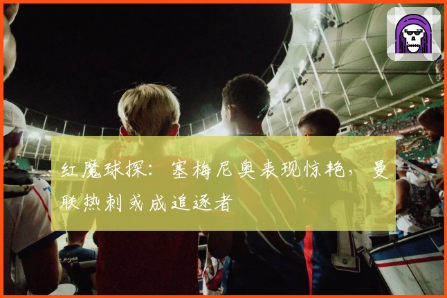 红魔球探：塞梅尼奥表现惊艳，曼联热刺或成追逐者