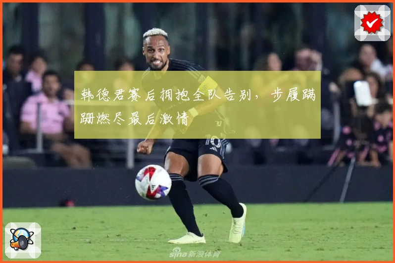 韩德君赛后拥抱全队告别,步履蹒跚燃尽最后激情