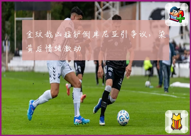 金玟哉凶猛铲倒库尼亚引争议，染黄后情绪激动