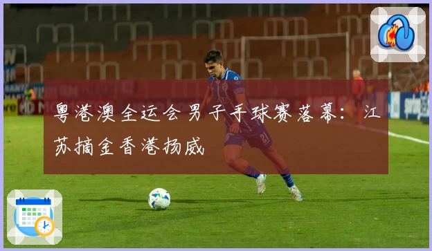 粤港澳全运会男子手球赛落幕：江苏摘金香港扬威