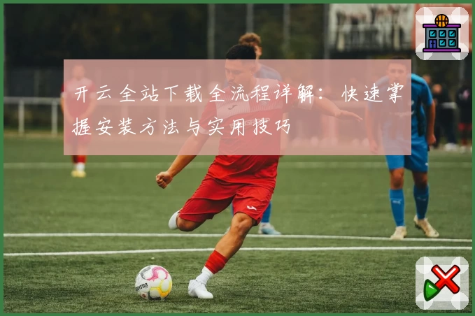 开云全站下载全流程详解：快速掌握安装方法与实用技巧